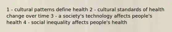 1 - <a href='https://www.questionai.com/knowledge/kcEBa20D1C-cultural-patterns' class='anchor-knowledge'>cultural patterns</a> define health 2 - cultural standards of health change over time 3 - a society's technology affects people's health 4 - social inequality affects people's health