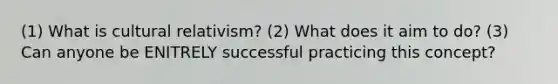 (1) What is <a href='https://www.questionai.com/knowledge/kjcYztx2Bx-cultural-relativism' class='anchor-knowledge'>cultural relativism</a>? (2) What does it aim to do? (3) Can anyone be ENITRELY successful practicing this concept?