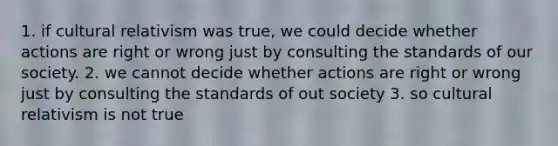 1. if cultural relativism was true, we could decide whether actions are right or wrong just by consulting the standards of our society. 2. we cannot decide whether actions are right or wrong just by consulting the standards of out society 3. so cultural relativism is not true