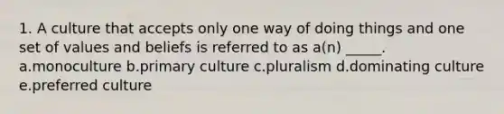 1. A culture that accepts only one way of doing things and one set of values and beliefs is referred to as a(n) _____. a.monoculture b.primary culture c.pluralism d.dominating culture e.preferred culture