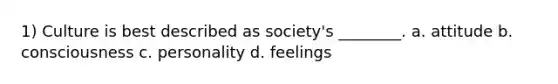 1) Culture is best described as society's ________. a. attitude b. consciousness c. personality d. feelings