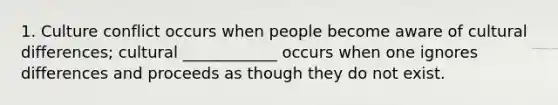 1. Culture conflict occurs when people become aware of cultural differences; cultural ____________ occurs when one ignores differences and proceeds as though they do not exist.