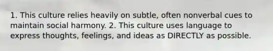 1. This culture relies heavily on subtle, often nonverbal cues to maintain social harmony. 2. This culture uses language to express thoughts, feelings, and ideas as DIRECTLY as possible.