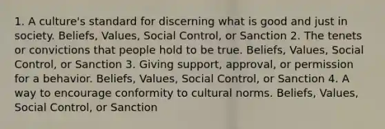 1. A culture's standard for discerning what is good and just in society. Beliefs, Values, Social Control, or Sanction 2. The tenets or convictions that people hold to be true. Beliefs, Values, Social Control, or Sanction 3. Giving support, approval, or permission for a behavior. Beliefs, Values, Social Control, or Sanction 4. A way to encourage conformity to cultural norms. Beliefs, Values, Social Control, or Sanction