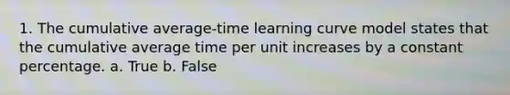 1. The cumulative average-time learning curve model states that the cumulative average time per unit increases by a constant percentage. a. True b. False