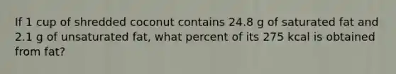 If 1 cup of shredded coconut contains 24.8 g of saturated fat and 2.1 g of unsaturated fat, what percent of its 275 kcal is obtained from fat?