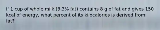 If 1 cup of whole milk (3.3% fat) contains 8 g of fat and gives 150 kcal of energy, what percent of its kilocalories is derived from fat?