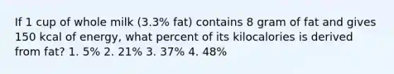 If 1 cup of whole milk (3.3% fat) contains 8 gram of fat and gives 150 kcal of energy, what percent of its kilocalories is derived from fat? 1. 5% 2. 21% 3. 37% 4. 48%