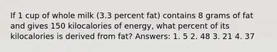 If 1 cup of whole milk (3.3 percent fat) contains 8 grams of fat and gives 150 kilocalories of energy, what percent of its kilocalories is derived from fat? Answers: 1. 5 2. 48 3. 21 4. 37