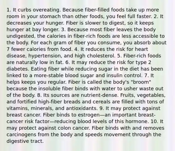 1. It curbs overeating. Because fiber-filled foods take up more room in your stomach than other foods, you feel full faster. 2. It decreases your hunger. Fiber is slower to digest, so it keeps hunger at bay longer. 3. Because most fiber leaves the body undigested, the calories in fiber-rich foods are less accessible to the body. For each gram of fiber you consume, you absorb about 7 fewer calories from food. 4. It reduces the risk for heart disease, hypertension, and high cholesterol. 5. Fiber-rich foods are naturally low in fat. 6. It may reduce the risk for type 2 diabetes. Eating fiber while reducing sugar in the diet has been linked to a more-stable blood sugar and insulin control. 7. It helps keeps you regular. Fiber is called the body's "broom" because the insoluble fiber binds with water to usher waste out of the body. 8. Its sources are nutrient-dense. Fruits, vegetables, and fortified high-fiber breads and cereals are filled with tons of vitamins, minerals, and antioxidants. 9. It may protect against breast cancer. Fiber binds to estrogen—an important breast-cancer risk factor—reducing blood levels of this hormone. 10. It may protect against colon cancer. Fiber binds with and removes carcinogens from the body and speeds movement through the digestive tract.