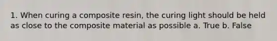 1. When curing a composite resin, the curing light should be held as close to the composite material as possible a. True b. False