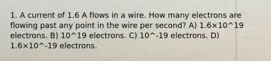 1. A current of 1.6 A flows in a wire. How many electrons are flowing past any point in the wire per second? A) 1.6×10^19 electrons. B) 10^19 electrons. C) 10^-19 electrons. D) 1.6×10^-19 electrons.