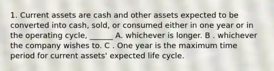 1. Current assets are cash and other assets expected to be converted into cash, sold, or consumed either in one year or in the operating cycle, ______ A. whichever is longer. B . whichever the company wishes to. C . One year is the maximum time period for current assets' expected life cycle.