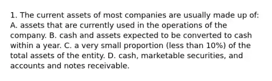 1. The current assets of most companies are usually made up of: A. assets that are currently used in the operations of the company. B. cash and assets expected to be converted to cash within a year. C. a very small proportion (less than 10%) of the total assets of the entity. D. cash, marketable securities, and accounts and notes receivable.