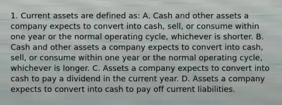 1. Current assets are defined as: A. Cash and other assets a company expects to convert into cash, sell, or consume within one year or the normal operating cycle, whichever is shorter. B. Cash and other assets a company expects to convert into cash, sell, or consume within one year or the normal operating cycle, whichever is longer. C. Assets a company expects to convert into cash to pay a dividend in the current year. D. Assets a company expects to convert into cash to pay off current liabilities.