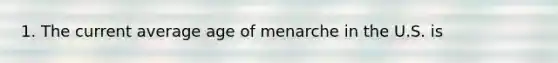 1. The current average age of menarche in the U.S. is