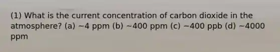 (1) What is the current concentration of carbon dioxide in the atmosphere? (a) ~4 ppm (b) ~400 ppm (c) ~400 ppb (d) ~4000 ppm