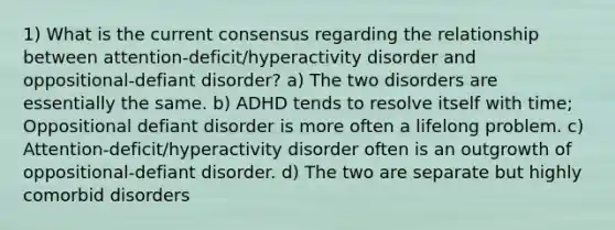 1) What is the current consensus regarding the relationship between attention-deficit/hyperactivity disorder and oppositional-defiant disorder? a) The two disorders are essentially the same. b) ADHD tends to resolve itself with time; Oppositional defiant disorder is more often a lifelong problem. c) Attention-deficit/hyperactivity disorder often is an outgrowth of oppositional-defiant disorder. d) The two are separate but highly comorbid disorders