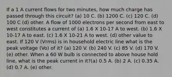 If a 1 A current flows for two minutes, how much charge has passed through this circuit? (a) 10 C. (b) 1200 C. (c) 120 C. (d) 100 C (d) other. A flow of 1000 electrons per second from east to west constitutes a current of (a) 1.6 X 10-17 A to west. (b) 1.6 X 10-17 A to east. (c) 1.6 X 10-21 A to west. (d) other value to east. If 120 V (Vrms) is in household electric line what is the peak voltage (Vo) of it? (a) 120 V. (b) 240 V. (c) 85 V. (d) 170 V. (e) other. When a 60 W bulb is connected to above house hold line, what is the peak current in it?(a) 0.5 A. (b) 2 A. (c) 0.35 A. (d) 0.7 A. (e) other.