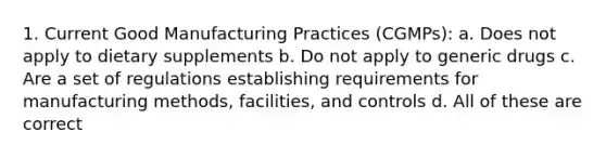 1. Current Good Manufacturing Practices (CGMPs): a. Does not apply to dietary supplements b. Do not apply to generic drugs c. Are a set of regulations establishing requirements for manufacturing methods, facilities, and controls d. All of these are correct