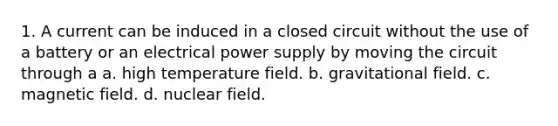 1. A current can be induced in a closed circuit without the use of a battery or an electrical power supply by moving the circuit through a a. high temperature field. b. gravitational field. c. magnetic field. d. nuclear field.