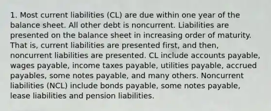 1. Most current liabilities (CL) are due within one year of the balance sheet. All other debt is noncurrent. Liabilities are presented on the balance sheet in increasing order of maturity. That is, current liabilities are presented first, and then, noncurrent liabilities are presented. CL include accounts payable, wages payable, income taxes payable, utilities payable, accrued payables, some notes payable, and many others. Noncurrent liabilities (NCL) include bonds payable, some notes payable, lease liabilities and pension liabilities.