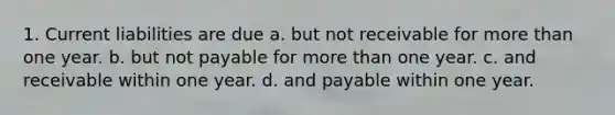 1. Current liabilities are due a. but not receivable for more than one year. b. but not payable for more than one year. c. and receivable within one year. d. and payable within one year.