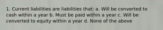 1. Current liabilities are liabilities that: a. Will be converted to cash within a year b. Must be paid within a year c. Will be converted to equity within a year d. None of the above