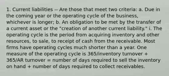 1. Current liabilities -- Are those that meet two criteria: a. Due in the coming year or the operating cycle of the business, whichever is longer; b. An obligation to be met by the transfer of a current asset or the "creation of another current liability." i. The operating cycle is the period from acquiring inventory and other resources, to sale, to receipt of cash from the receivable. Most firms have operating cycles much shorter than a year. One measure of the operating cycle is 365/inventory turnover + 365/AR turnover = number of days required to sell the inventory on hand + number of days required to collect receivables.