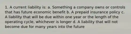 1. A current liability is: a. Something a company owns or controls that has future economic benefit b. A prepaid insurance policy c. A liability that will be due within one year or the length of the operating cycle, whichever is longer d. A liability that will not become due for many years into the future