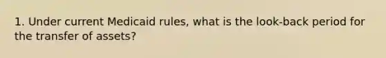 1. Under current Medicaid rules, what is the look-back period for the transfer of assets?