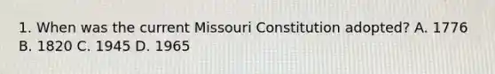 1. When was the current Missouri Constitution adopted? A. 1776 B. 1820 C. 1945 D. 1965