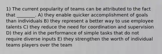 1) The current popularity of teams can be attributed to the fact that ________. A) they enable quicker accomplishment of goals than individuals B) they represent a better way to use employee talents C) they reduce the need for coordination and supervision D) they aid in the performance of simple tasks that do not require diverse inputs E) they strengthen the worth of individual teams players over the team