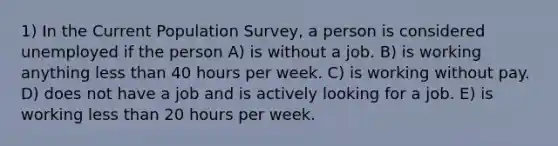 1) In the Current Population Survey, a person is considered unemployed if the person A) is without a job. B) is working anything less than 40 hours per week. C) is working without pay. D) does not have a job and is actively looking for a job. E) is working less than 20 hours per week.