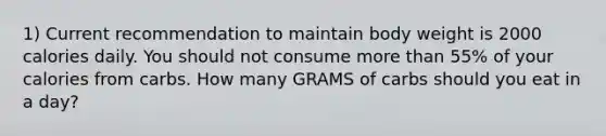 1) Current recommendation to maintain body weight is 2000 calories daily. You should not consume more than 55% of your calories from carbs. How many GRAMS of carbs should you eat in a day?