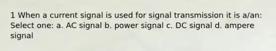 1 When a current signal is used for signal transmission it is a/an: Select one: a. AC signal b. power signal c. DC signal d. ampere signal