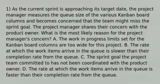 1) As the current sprint is approaching its target date, the project manager measures the queue size of the various Kanban board columns and becomes concerned that the team might miss the sprint goal. The project manager shares their concern with the product owner. What is the most likely reason for the project manager's concern? A. The work in progress limits set for the Kanban board columns are too wide for this project. B. The rate at which the work items arrive in the queue is slower than their completion rate from the queue. C. The sprint goal the project team committed to has not been coordinated with the product owner. D. The rate at which the work items arrive in the queue is faster than their completion rate from the queue.