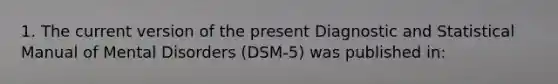 1. The current version of the present Diagnostic and Statistical Manual of Mental Disorders (DSM-5) was published in: