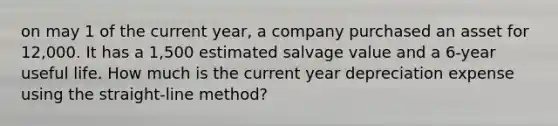 on may 1 of the current year, a company purchased an asset for 12,000. It has a 1,500 estimated salvage value and a 6-year useful life. How much is the current year depreciation expense using the straight-line method?