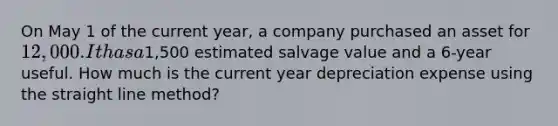 On May 1 of the current year, a company purchased an asset for 12,000. It has a1,500 estimated salvage value and a 6-year useful. How much is the current year depreciation expense using the straight line method?