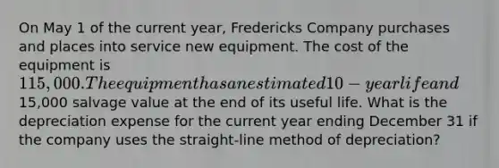 On May 1 of the current year, Fredericks Company purchases and places into service new equipment. The cost of the equipment is 115,000. The equipment has an estimated 10-year life and15,000 salvage value at the end of its useful life. What is the depreciation expense for the current year ending December 31 if the company uses the straight-line method of depreciation?