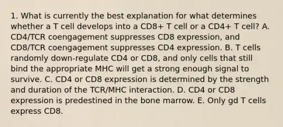 1. What is currently the best explanation for what determines whether a T cell develops into a CD8+ T cell or a CD4+ T cell? A. CD4/TCR coengagement suppresses CD8 expression, and CD8/TCR coengagement suppresses CD4 expression. B. T cells randomly down-regulate CD4 or CD8, and only cells that still bind the appropriate MHC will get a strong enough signal to survive. C. CD4 or CD8 expression is determined by the strength and duration of the TCR/MHC interaction. D. CD4 or CD8 expression is predestined in the bone marrow. E. Only gd T cells express CD8.