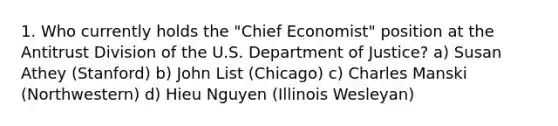 1. Who currently holds the "Chief Economist" position at the Antitrust Division of the U.S. Department of Justice? a) Susan Athey (Stanford) b) John List (Chicago) c) Charles Manski (Northwestern) d) Hieu Nguyen (Illinois Wesleyan)