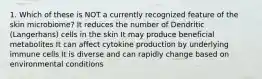 1. Which of these is NOT a currently recognized feature of the skin microbiome? It reduces the number of Dendritic (Langerhans) cells in the skin It may produce beneficial metabolites It can affect cytokine production by underlying immune cells It is diverse and can rapidly change based on environmental conditions