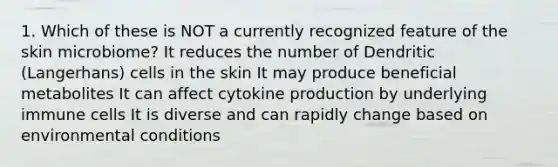 1. Which of these is NOT a currently recognized feature of the skin microbiome? It reduces the number of Dendritic (Langerhans) cells in the skin It may produce beneficial metabolites It can affect cytokine production by underlying immune cells It is diverse and can rapidly change based on environmental conditions