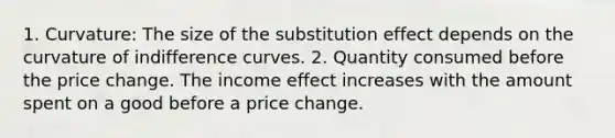 1. Curvature: The size of the substitution effect depends on the curvature of indifference curves. 2. Quantity consumed before the price change. The income effect increases with the amount spent on a good before a price change.