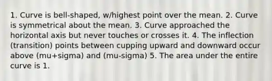 1. Curve is bell-shaped, w/highest point over the mean. 2. Curve is symmetrical about the mean. 3. Curve approached the horizontal axis but never touches or crosses it. 4. The inflection (transition) points between cupping upward and downward occur above (mu+sigma) and (mu-sigma) 5. The area under the entire curve is 1.