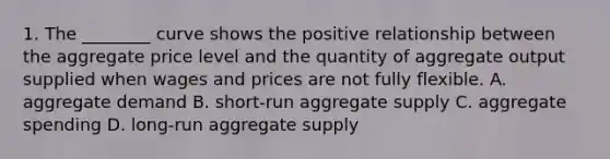 1. The ________ curve shows the positive relationship between the aggregate price level and the quantity of aggregate output supplied when wages and prices are not fully flexible. A. aggregate demand B. short-run aggregate supply C. aggregate spending D. long-run aggregate supply