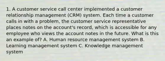 1. A customer service call center implemented a customer relationship management (CRM) system. Each time a customer calls in with a problem, the customer service representative places notes on the account's record, which is accessible for any employee who views the account notes in the future. What is this an example of? A. Human resource management system B. Learning management system C. Knowledge management system