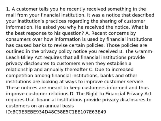 1. A customer tells you he recently received something in the mail from your financial institution. It was a notice that described your institution's practices regarding the sharing of customer information. He asked you why he received the notice. What is the best response to his question? A. Recent concerns by consumers over how information is used by financial institutions has caused banks to revise certain policies. Those policies are outlined in the privacy policy notice you received B. The Gramm-Leach-Bliley Act requires that all financial institutions provide privacy disclosures to customers when they establish a relationship and annually thereafter C. Due to increased competition among financial institutions, banks and other institutions are looking at ways to improve customer service. These notices are meant to keep customers informed and thus improve customer relations D. The Right to Financial Privacy Act requires that financial institutions provide privacy disclosures to customers on an annual basis ID:BC9E3EBE934D48C58E5C1EE107E63E49